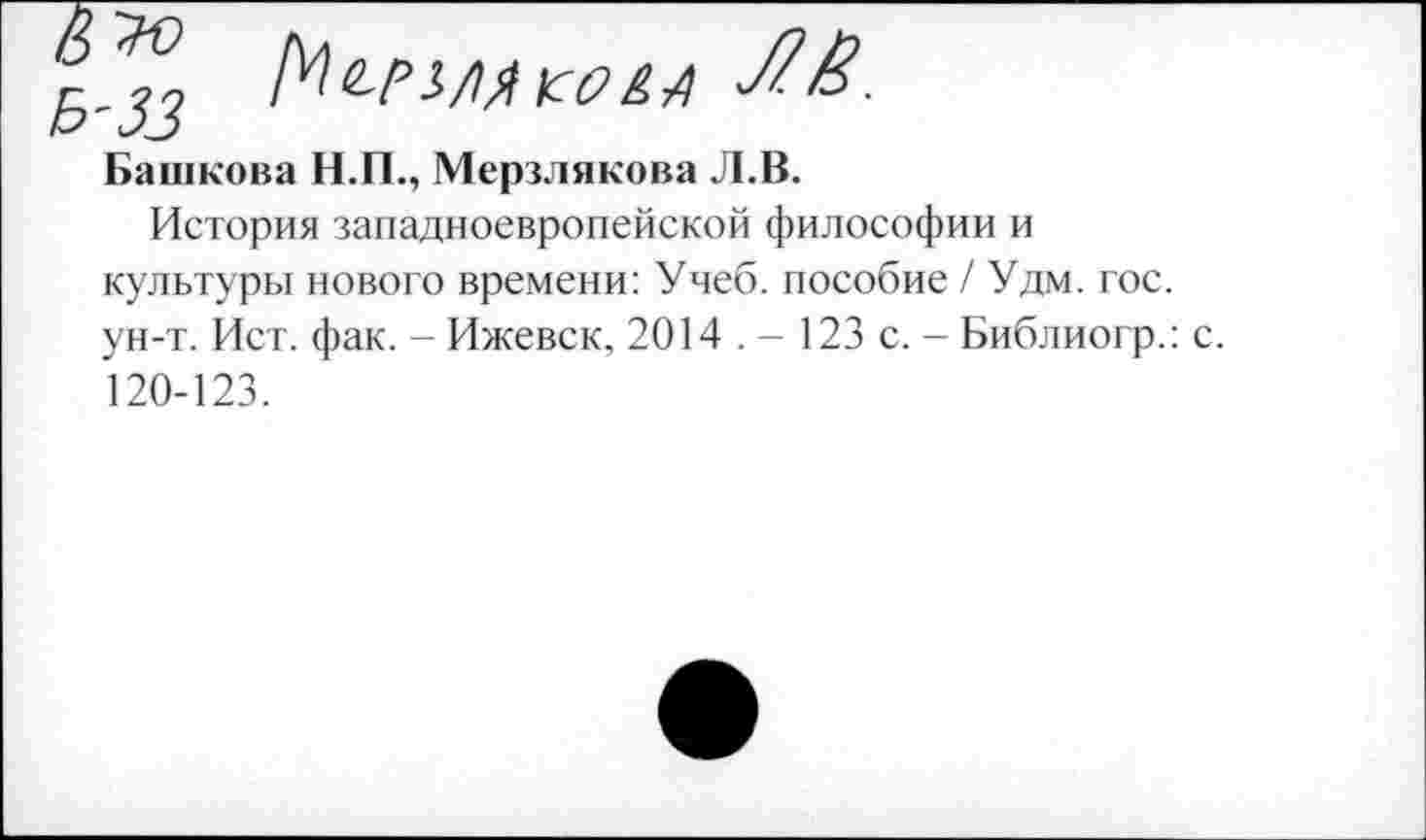 ﻿^_33 Ме-рз/мыш
Башкова Н.П., Мерзлякова Л.В.
История западноевропейской философии и культуры нового времени: Учеб, пособие / Удм. гос. ун-т. Ист. фак. - Ижевск, 2014 . - 123 с. - Библиогр.: с. 120-123.